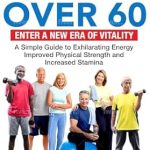 Transform Your Life with This Must-Read Guide: STRENGTH TRAINING FOR SENIORS OVER 60: ENTER A NEW ERA OF VITALITY! A SIMPLE GUIDE TO EXHILARATING ENERGY, IMPROVED PHYSICAL STRENGTH AND INCREASED STAMINA